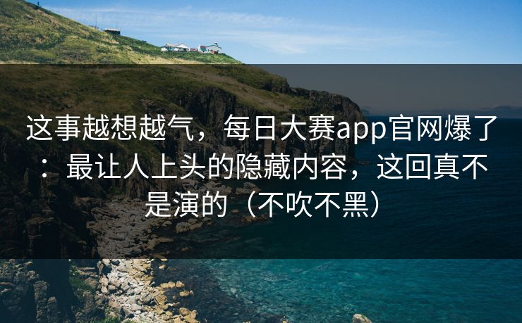 这事越想越气，每日大赛app官网爆了：最让人上头的隐藏内容，这回真不是演的（不吹不黑）