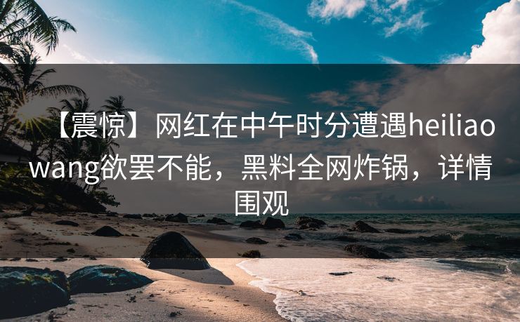 【震惊】网红在中午时分遭遇heiliaowang欲罢不能，黑料全网炸锅，详情围观