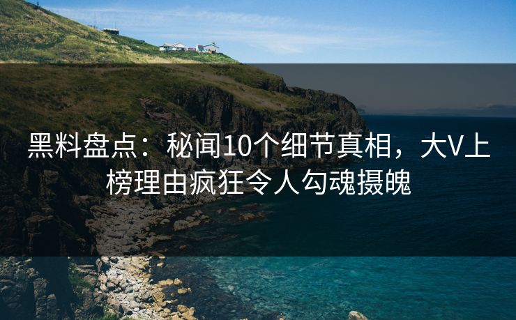 黑料盘点：秘闻10个细节真相，大V上榜理由疯狂令人勾魂摄魄