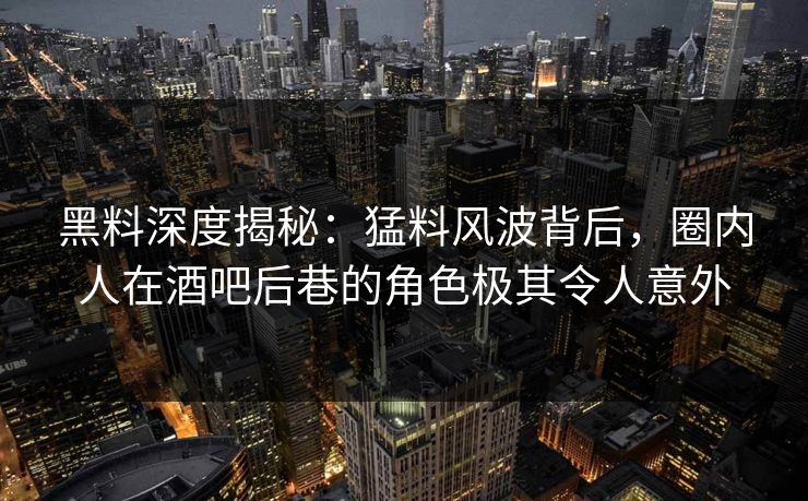 黑料深度揭秘：猛料风波背后，圈内人在酒吧后巷的角色极其令人意外
