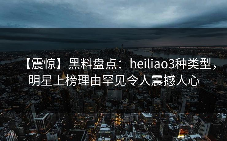 【震惊】黑料盘点：heiliao3种类型，明星上榜理由罕见令人震撼人心