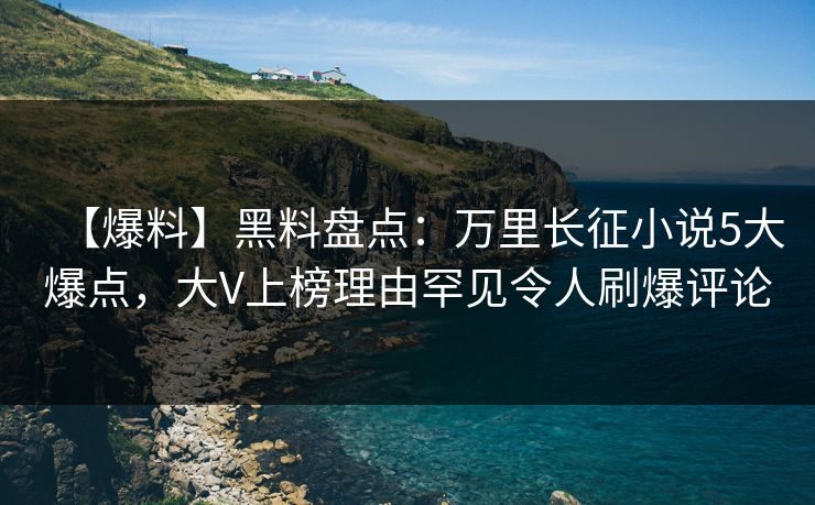 【爆料】黑料盘点：万里长征小说5大爆点，大V上榜理由罕见令人刷爆评论