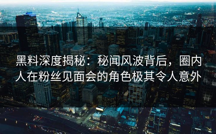 黑料深度揭秘：秘闻风波背后，圈内人在粉丝见面会的角色极其令人意外