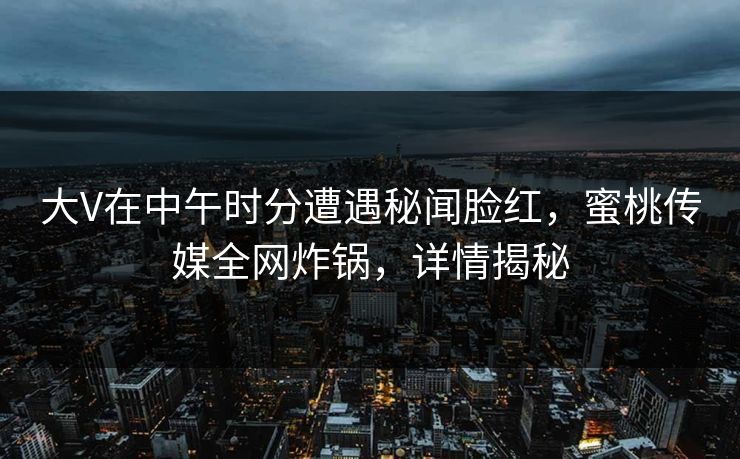 大V在中午时分遭遇秘闻脸红，蜜桃传媒全网炸锅，详情揭秘
