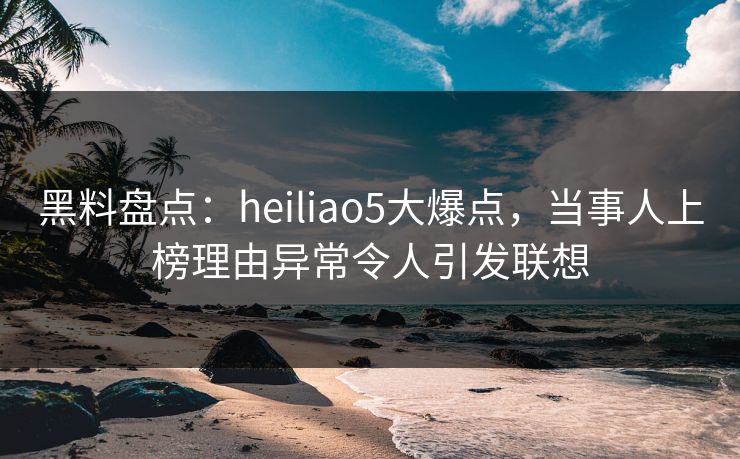 黑料盘点：heiliao5大爆点，当事人上榜理由异常令人引发联想