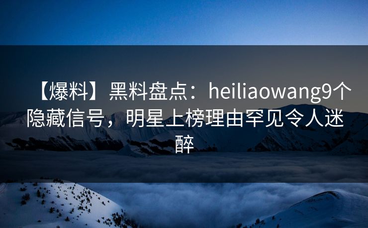 【爆料】黑料盘点：heiliaowang9个隐藏信号，明星上榜理由罕见令人迷醉