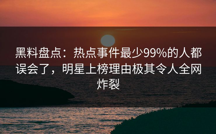 黑料盘点：热点事件最少99%的人都误会了，明星上榜理由极其令人全网炸裂