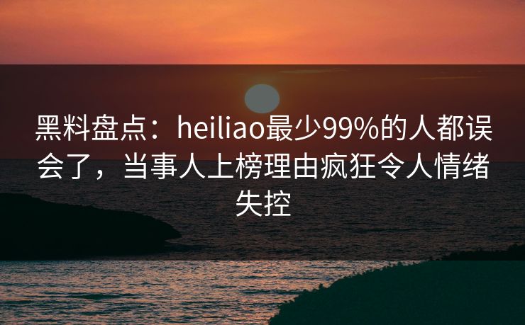 黑料盘点：heiliao最少99%的人都误会了，当事人上榜理由疯狂令人情绪失控