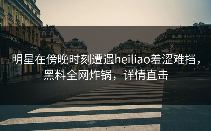 明星在傍晚时刻遭遇heiliao羞涩难挡，黑料全网炸锅，详情直击