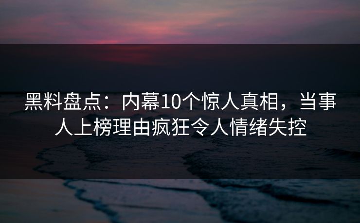黑料盘点：内幕10个惊人真相，当事人上榜理由疯狂令人情绪失控