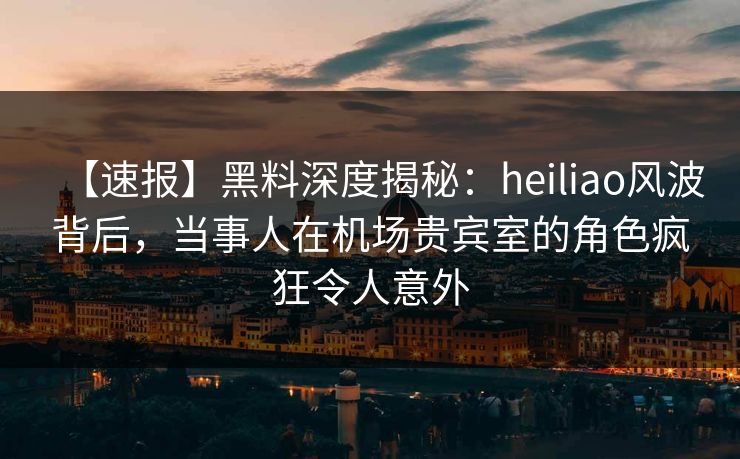 【速报】黑料深度揭秘：heiliao风波背后，当事人在机场贵宾室的角色疯狂令人意外