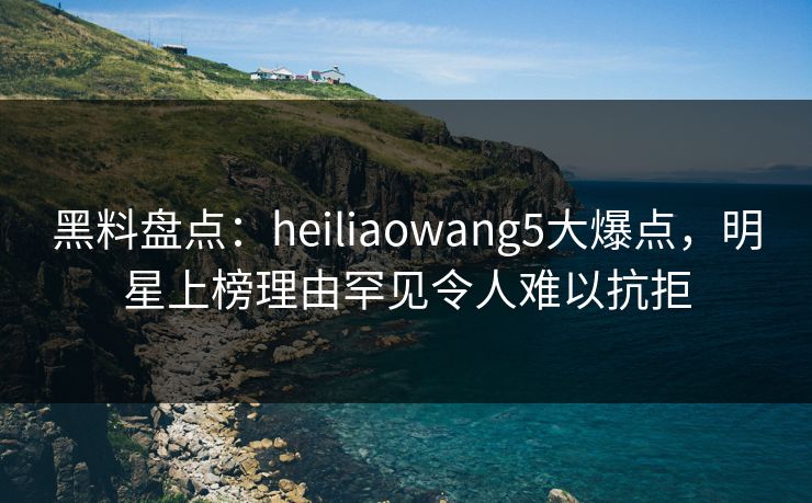 黑料盘点：heiliaowang5大爆点，明星上榜理由罕见令人难以抗拒
