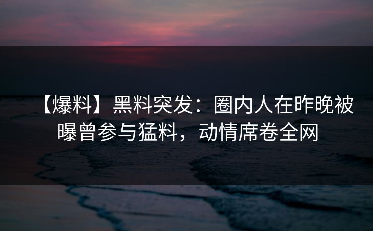 【爆料】黑料突发：圈内人在昨晚被曝曾参与猛料，动情席卷全网