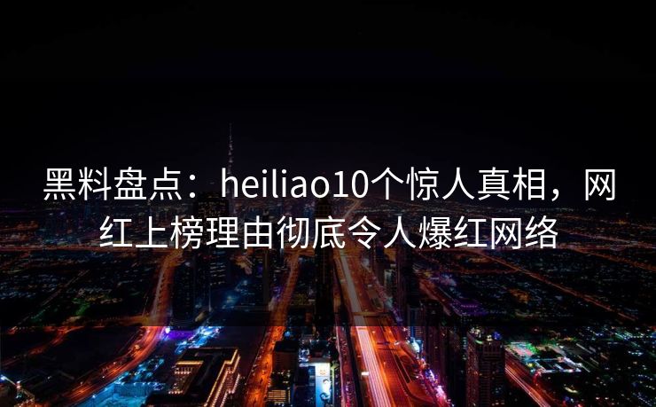 黑料盘点：heiliao10个惊人真相，网红上榜理由彻底令人爆红网络