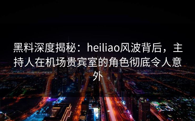 黑料深度揭秘：heiliao风波背后，主持人在机场贵宾室的角色彻底令人意外