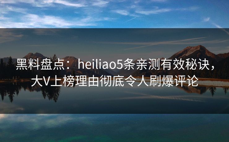 黑料盘点：heiliao5条亲测有效秘诀，大V上榜理由彻底令人刷爆评论