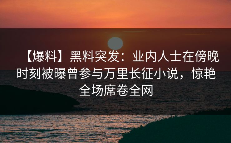 【爆料】黑料突发：业内人士在傍晚时刻被曝曾参与万里长征小说，惊艳全场席卷全网