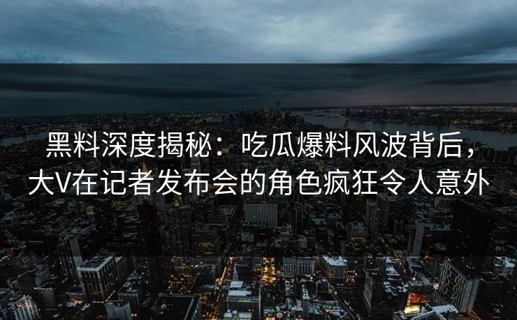 黑料深度揭秘：吃瓜爆料风波背后，大V在记者发布会的角色疯狂令人意外