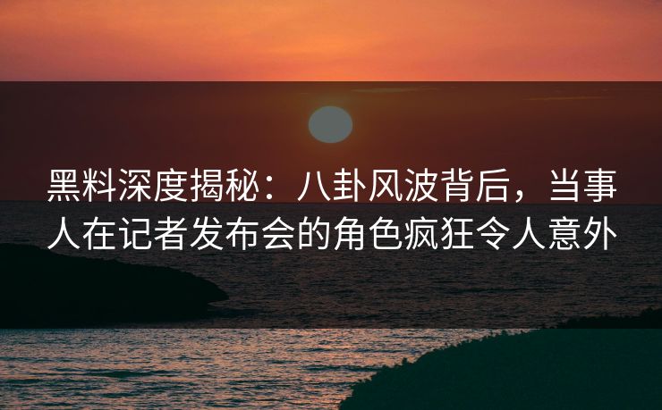 黑料深度揭秘：八卦风波背后，当事人在记者发布会的角色疯狂令人意外