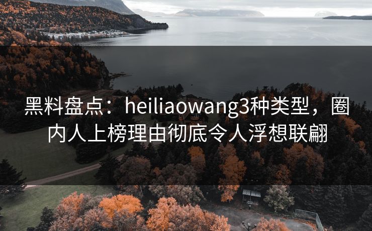 黑料盘点：heiliaowang3种类型，圈内人上榜理由彻底令人浮想联翩