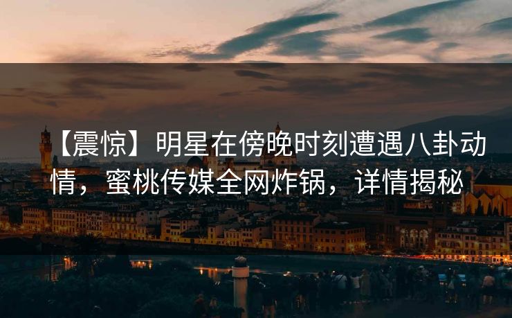 【震惊】明星在傍晚时刻遭遇八卦动情，蜜桃传媒全网炸锅，详情揭秘