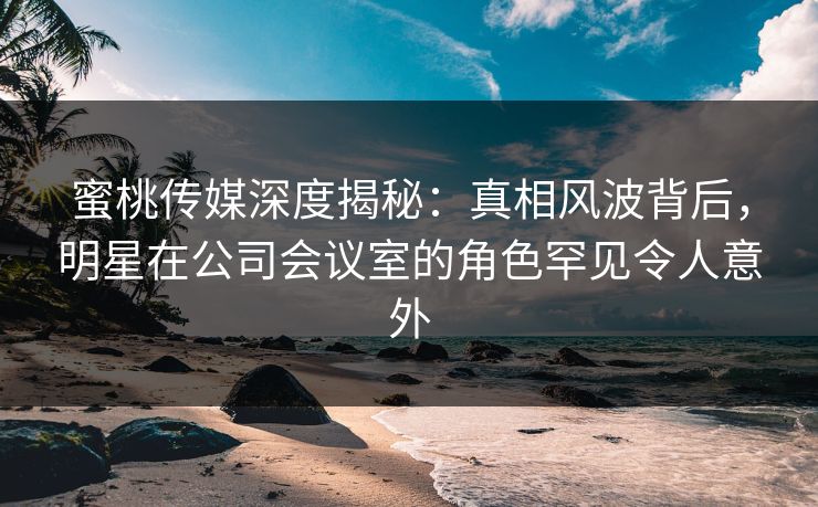 蜜桃传媒深度揭秘:真相风波背后,明星在公司会议室的角色罕见令人意外 蜜桃传媒深度揭秘:真相风波背后,明星在公司会议室的角色罕见令人意外