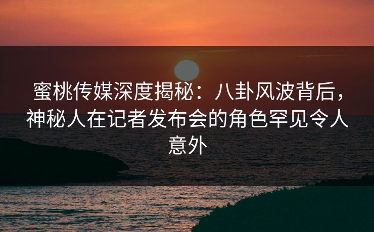 蜜桃传媒深度揭秘：八卦风波背后，神秘人在记者发布会的角色罕见令人意外