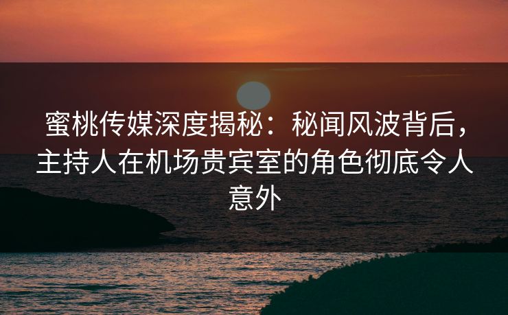 蜜桃传媒深度揭秘：秘闻风波背后，主持人在机场贵宾室的角色彻底令人意外