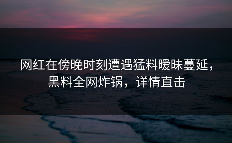 网红在傍晚时刻遭遇猛料暧昧蔓延,黑料全网炸锅,详情直击 网红在傍晚时刻遭遇猛料暧昧蔓延,黑料全网炸锅,详情直击