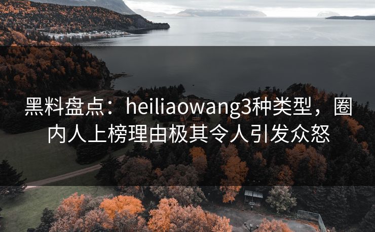 黑料盘点：heiliaowang3种类型，圈内人上榜理由极其令人引发众怒