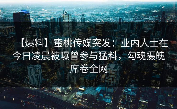 【爆料】蜜桃传媒突发:业内人士在今日凌晨被曝曾参与猛料,勾魂摄魄席卷全网 【爆料】蜜桃传媒突发:业内人士在今日凌晨被曝曾参与猛料,勾魂摄魄席卷全网