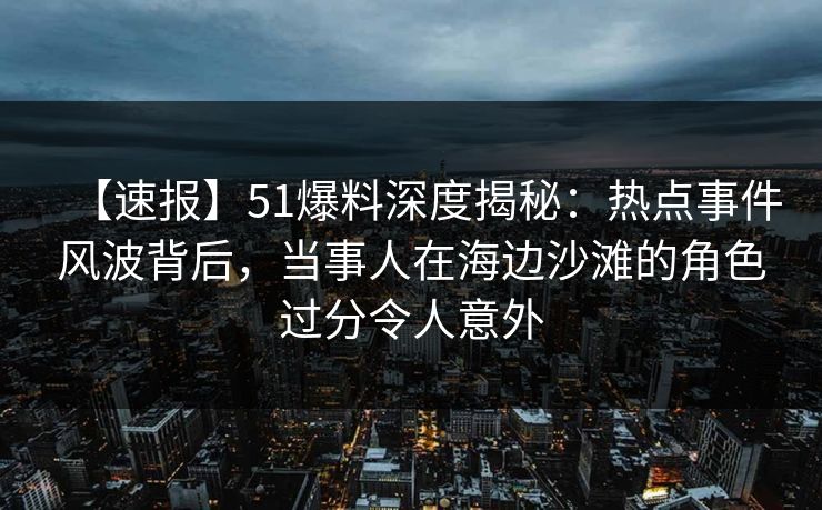 【速报】51爆料深度揭秘：热点事件风波背后，当事人在海边沙滩的角色过分令人意外