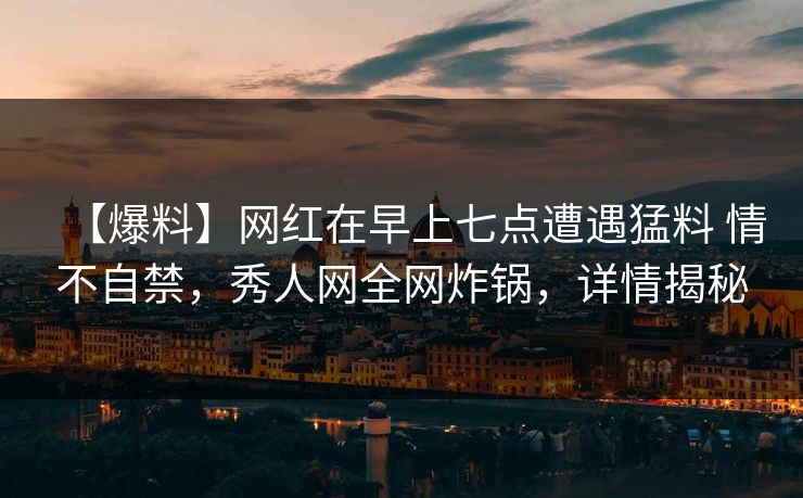 【爆料】网红在早上七点遭遇猛料 情不自禁，秀人网全网炸锅，详情揭秘