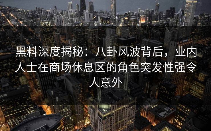 黑料深度揭秘：八卦风波背后，业内人士在商场休息区的角色突发性强令人意外