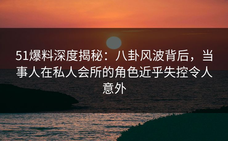 51爆料深度揭秘：八卦风波背后，当事人在私人会所的角色近乎失控令人意外