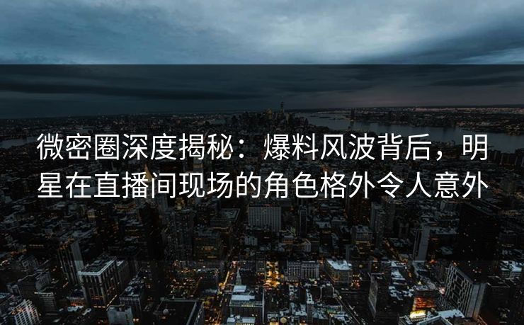 微密圈深度揭秘：爆料风波背后，明星在直播间现场的角色格外令人意外
