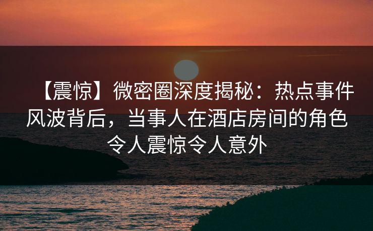 【震惊】微密圈深度揭秘：热点事件风波背后，当事人在酒店房间的角色令人震惊令人意外