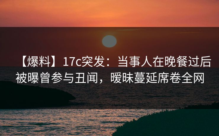 【爆料】17c突发：当事人在晚餐过后被曝曾参与丑闻，暧昧蔓延席卷全网