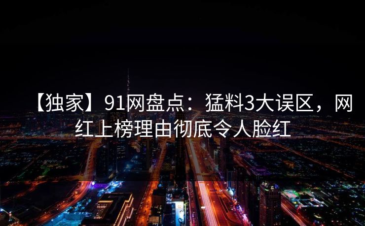 【独家】91网盘点：猛料3大误区，网红上榜理由彻底令人脸红