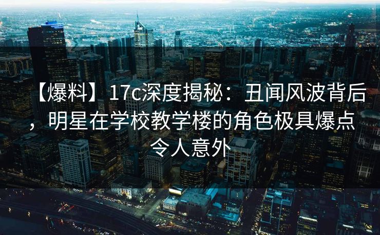 【爆料】17c深度揭秘：丑闻风波背后，明星在学校教学楼的角色极具爆点令人意外