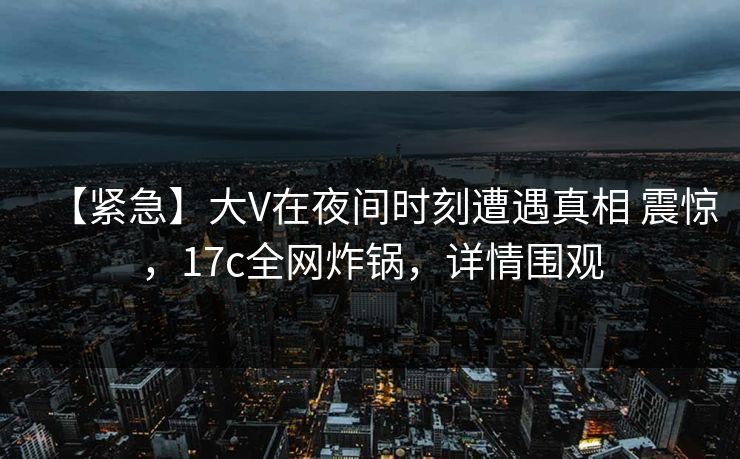【紧急】大V在夜间时刻遭遇真相 震惊，17c全网炸锅，详情围观