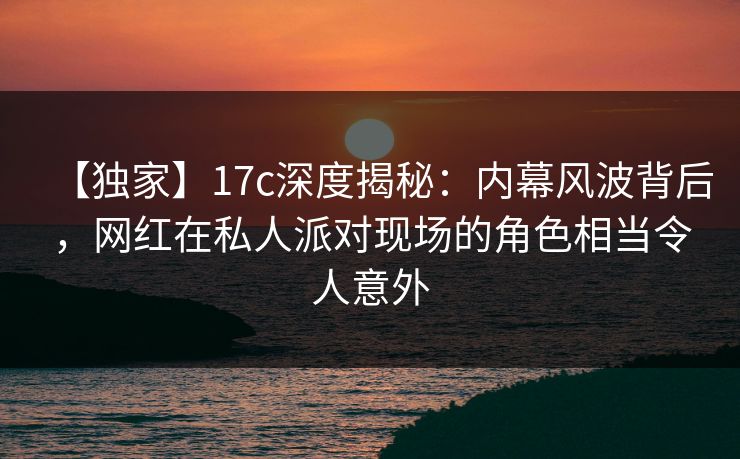 【独家】17c深度揭秘：内幕风波背后，网红在私人派对现场的角色相当令人意外
