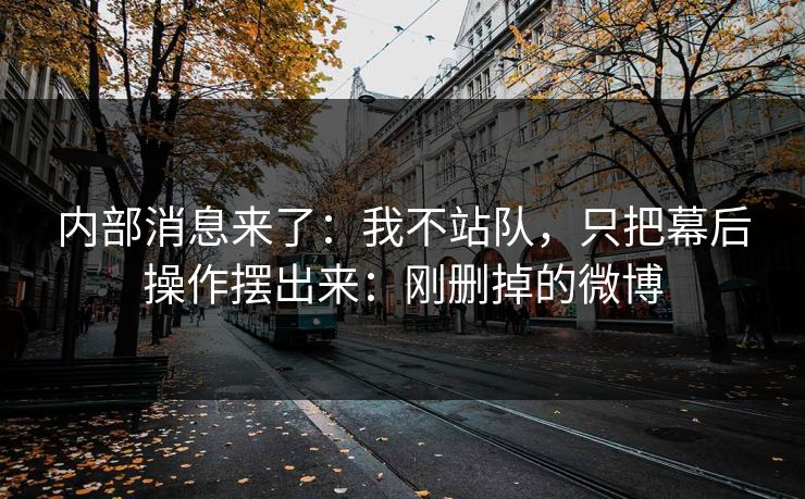 内部消息来了：我不站队，只把幕后操作摆出来：刚删掉的微博