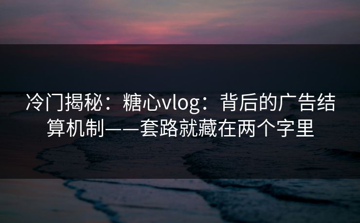 冷门揭秘：糖心vlog：背后的广告结算机制——套路就藏在两个字里