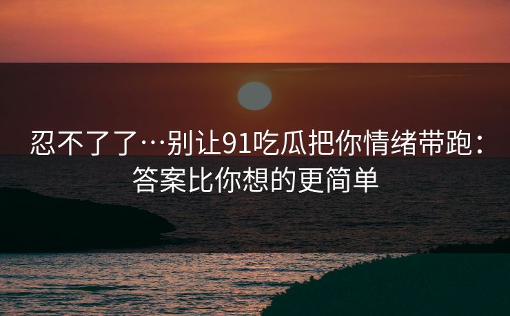 忍不了了…别让91吃瓜把你情绪带跑：答案比你想的更简单