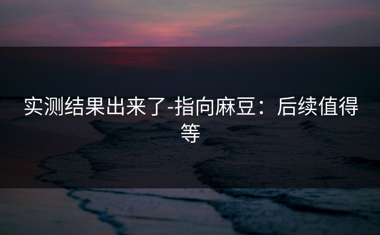 实测结果出来了-指向麻豆:后续值得等 实测结果出来了-指向麻豆:后续值得等