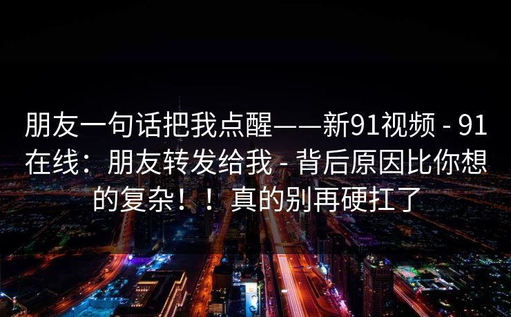 朋友一句话把我点醒——新91视频 - 91在线:朋友转发给我 - 背后原因比你想的复杂!!真的别再硬扛了 朋友一句话把我点醒——新91视频 - 91在线:朋友转发给我 - 背后原因比你想的复杂!!真的别再硬扛了
