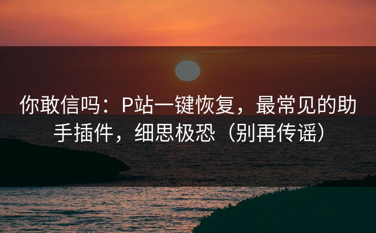 你敢信吗：P站一键恢复，最常见的助手插件，细思极恐（别再传谣）