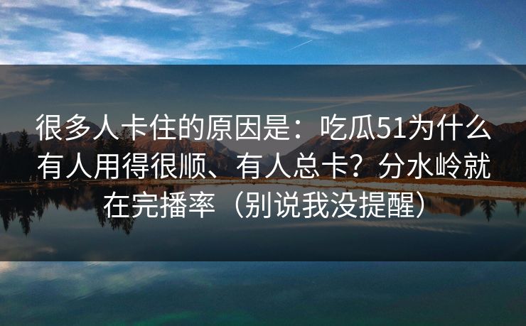 很多人卡住的原因是：吃瓜51为什么有人用得很顺、有人总卡？分水岭就在完播率（别说我没提醒）