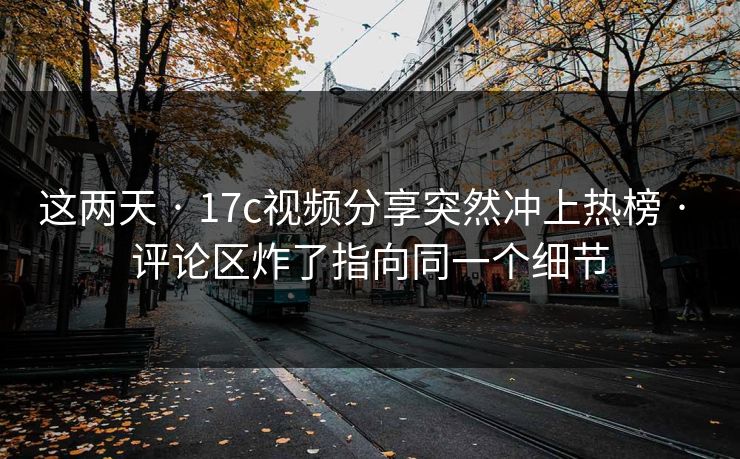 这两天 · 17c视频分享突然冲上热榜 · 评论区炸了指向同一个细节